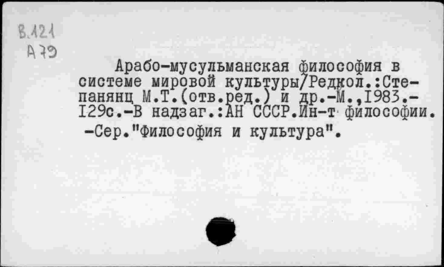 ﻿ии
Арабо-мусульманская философия в системе мировой культуры/Редаол.:Сте-панянц М.Т.(отв.ред.) и др.-Й.,1985.-129с.-В надзаг.:АН СССР.Ин-т философии.
-Сер.”Философия и культура”.